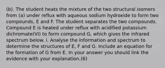 (b). The student heats the mixture of the two structural isomers from (a) under reflux with aqueous sodium hydroxide to form two compounds, E and F. The student separates the two compounds. Compound E is heated under reflux with acidified potassium dichromate(VI) to form compound G, which gives the infrared spectrum below. i. Analyse the information and spectrum to determine the structures of E, F and G. Include an equation for the formation of G from E. In your answer you should link the evidence with your explanation.(6)