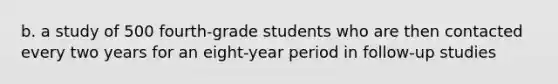 b. a study of 500 fourth-grade students who are then contacted every two years for an eight-year period in follow-up studies