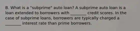 B. What is a​ "subprime" auto​ loan? A subprime auto loan is a loan extended to borrowers with​ ________ credit scores. In the case of subprime​ loans, borrowers are typically charged a​ ________ interest rate than prime borrowers.