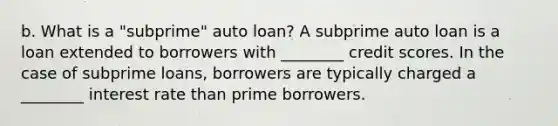 b. What is a​ "subprime" auto​ loan? A subprime auto loan is a loan extended to borrowers with​ ________ credit scores. In the case of subprime​ loans, borrowers are typically charged a​ ________ interest rate than prime borrowers.