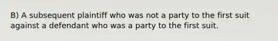 B) A subsequent plaintiff who was not a party to the first suit against a defendant who was a party to the first suit.