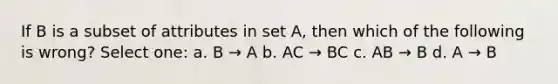 If B is a subset of attributes in set A, then which of the following is wrong? Select one: a. B → A b. AC → BC c. AB → B d. A → B