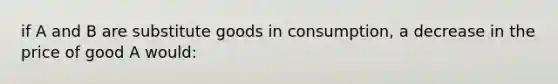 if A and B are substitute goods in consumption, a decrease in the price of good A would: