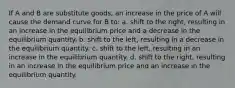 If A and B are substitute goods, an increase in the price of A will cause the demand curve for B to: a. shift to the right, resulting in an increase in the equilibrium price and a decrease in the equilibrium quantity. b. shift to the left, resulting in a decrease in the equilibrium quantity. c. shift to the left, resulting in an increase in the equilibrium quantity. d. shift to the right, resulting in an increase in the equilibrium price and an increase in the equilibrium quantity.