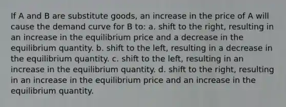 If A and B are substitute goods, an increase in the price of A will cause the demand curve for B to: a. shift to the right, resulting in an increase in the equilibrium price and a decrease in the equilibrium quantity. b. shift to the left, resulting in a decrease in the equilibrium quantity. c. shift to the left, resulting in an increase in the equilibrium quantity. d. shift to the right, resulting in an increase in the equilibrium price and an increase in the equilibrium quantity.