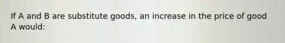 If A and B are substitute goods, an increase in the price of good A would: