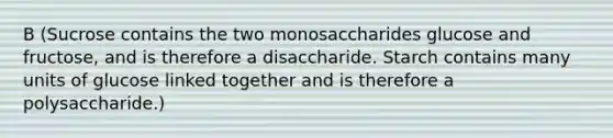 B (Sucrose contains the two monosaccharides glucose and fructose, and is therefore a disaccharide. Starch contains many units of glucose linked together and is therefore a polysaccharide.)