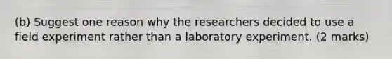 (b) Suggest one reason why the researchers decided to use a field experiment rather than a laboratory experiment. (2 marks)