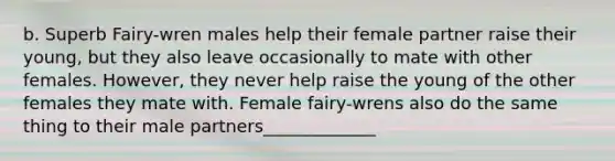 b. Superb Fairy-wren males help their female partner raise their young, but they also leave occasionally to mate with other females. However, they never help raise the young of the other females they mate with. Female fairy-wrens also do the same thing to their male partners_____________