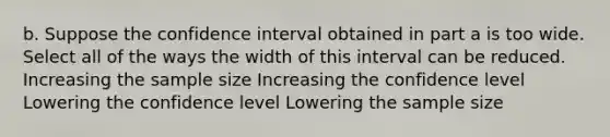 b. Suppose the confidence interval obtained in part a is too wide. Select all of the ways the width of this interval can be reduced. Increasing the sample size Increasing the confidence level Lowering the confidence level Lowering the sample size