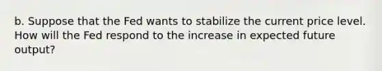 b. Suppose that the Fed wants to stabilize the current price level. How will the Fed respond to the increase in expected future​ output?