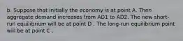 b. Suppose that initially the economy is at point A. Then aggregate demand increases from AD1 to AD2. The new​ short-run equilibrium will be at point D . The​ long-run equilibrium point will be at point C .