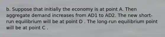 b. Suppose that initially the economy is at point A. Then aggregate demand increases from AD1 to AD2. The new​ short-run equilibrium will be at point D . The​ long-run equilibrium point will be at point C .