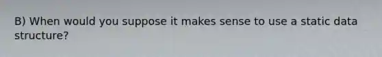 B) When would you suppose it makes sense to use a static data structure?