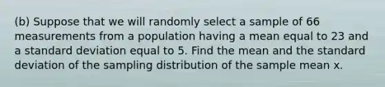 (b) Suppose that we will randomly select a sample of 66 measurements from a population having a mean equal to 23 and a <a href='https://www.questionai.com/knowledge/kqGUr1Cldy-standard-deviation' class='anchor-knowledge'>standard deviation</a> equal to 5. Find the mean and the standard deviation of the sampling distribution of the sample mean x.