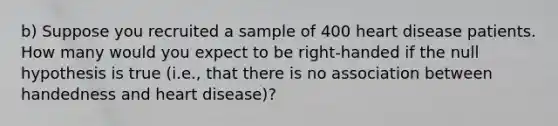 b) Suppose you recruited a sample of 400 heart disease patients. How many would you expect to be right-handed if the null hypothesis is true (i.e., that there is no association between handedness and heart disease)?