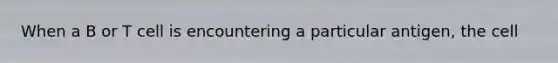 When a B or T cell is encountering a particular antigen, the cell