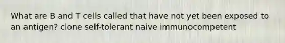 What are B and T cells called that have not yet been exposed to an antigen? clone self-tolerant naive immunocompetent