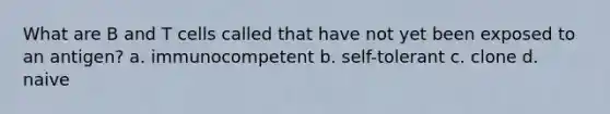 What are B and T cells called that have not yet been exposed to an antigen? a. immunocompetent b. self-tolerant c. clone d. naive