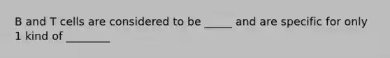 B and T cells are considered to be _____ and are specific for only 1 kind of ________