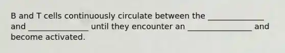 B and T cells continuously circulate between the ______________ and _______________ until they encounter an ________________ and become activated.