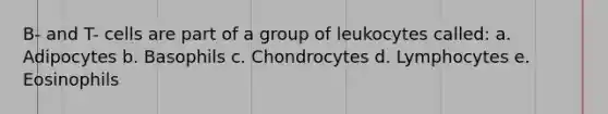 B- and T- cells are part of a group of leukocytes called: a. Adipocytes b. Basophils c. Chondrocytes d. Lymphocytes e. Eosinophils