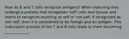 How do B and T cells recognize antigens? When maturing they undergo a process that recognizes 'self' cells and tissues and learns to recognize anything as self or non-self. If recognized as non-self, then it is considered to be foreign and an antigen. This maturation process of the T and B cells leads to them becoming _____________.