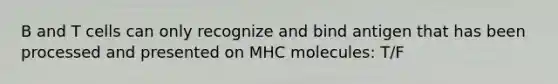 B and T cells can only recognize and bind antigen that has been processed and presented on MHC molecules: T/F