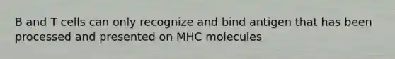 B and T cells can only recognize and bind antigen that has been processed and presented on MHC molecules