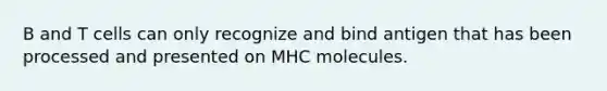 B and T cells can only recognize and bind antigen that has been processed and presented on MHC molecules.