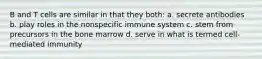 B and T cells are similar in that they both: a. secrete antibodies b. play roles in the nonspecific immune system c. stem from precursors in the bone marrow d. serve in what is termed cell-mediated immunity