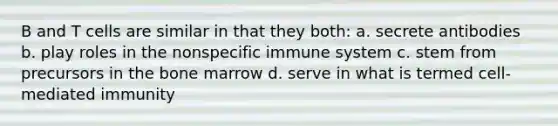 B and T cells are similar in that they both: a. secrete antibodies b. play roles in the nonspecific immune system c. stem from precursors in the bone marrow d. serve in what is termed cell-mediated immunity