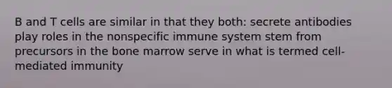 B and T cells are similar in that they both: secrete antibodies play roles in the nonspecific immune system stem from precursors in the bone marrow serve in what is termed cell-mediated immunity