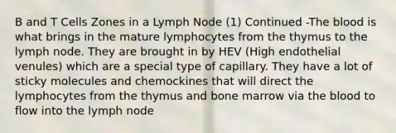 B and T Cells Zones in a Lymph Node (1) Continued -<a href='https://www.questionai.com/knowledge/k7oXMfj7lk-the-blood' class='anchor-knowledge'>the blood</a> is what brings in the mature lymphocytes from the thymus to the lymph node. They are brought in by HEV (High endothelial venules) which are a special type of capillary. They have a lot of sticky molecules and chemockines that will direct the lymphocytes from the thymus and bone marrow via the blood to flow into the lymph node