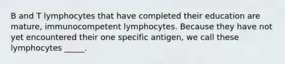 B and T lymphocytes that have completed their education are mature, immunocompetent lymphocytes. Because they have not yet encountered their one specific antigen, we call these lymphocytes _____.