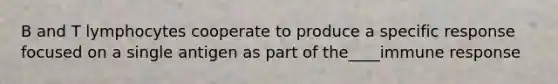 B and T lymphocytes cooperate to produce a specific response focused on a single antigen as part of the____immune response