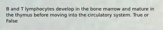 B and T lymphocytes develop in the bone marrow and mature in the thymus before moving into the circulatory system. True or False