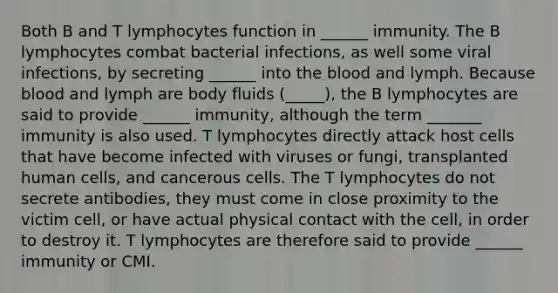 Both B and T lymphocytes function in ______ immunity. The B lymphocytes combat bacterial infections, as well some viral infections, by secreting ______ into the blood and lymph. Because blood and lymph are body fluids (_____), the B lymphocytes are said to provide ______ immunity, although the term _______ immunity is also used. T lymphocytes directly attack host cells that have become infected with viruses or fungi, transplanted human cells, and cancerous cells. The T lymphocytes do not secrete antibodies, they must come in close proximity to the victim cell, or have actual physical contact with the cell, in order to destroy it. T lymphocytes are therefore said to provide ______ immunity or CMI.