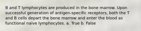 B and T lymphocytes are produced in the bone marrow. Upon successful generation of antigen-specific receptors, both the T and B cells depart the bone marrow and enter the blood as functional naïve lymphocytes. a. True b. False