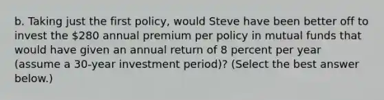 b. Taking just the first​ policy, would Steve have been better off to invest the​ 280 annual premium per policy in mutual funds that would have given an annual return of 8 percent per year​ (assume a​ 30-year investment​ period)? ​(Select the best answer​ below.)