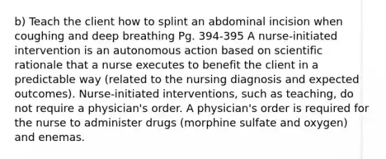 b) Teach the client how to splint an abdominal incision when coughing and deep breathing Pg. 394-395 A nurse-initiated intervention is an autonomous action based on scientific rationale that a nurse executes to benefit the client in a predictable way (related to the nursing diagnosis and expected outcomes). Nurse-initiated interventions, such as teaching, do not require a physician's order. A physician's order is required for the nurse to administer drugs (morphine sulfate and oxygen) and enemas.