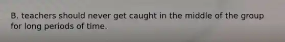 B. teachers should never get caught in the middle of the group for long periods of time.