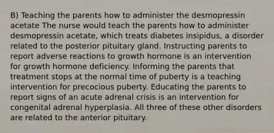 B) Teaching the parents how to administer the desmopressin acetate The nurse would teach the parents how to administer desmopressin acetate, which treats diabetes insipidus, a disorder related to the posterior pituitary gland. Instructing parents to report adverse reactions to growth hormone is an intervention for growth hormone deficiency. Informing the parents that treatment stops at the normal time of puberty is a teaching intervention for precocious puberty. Educating the parents to report signs of an acute adrenal crisis is an intervention for congenital adrenal hyperplasia. All three of these other disorders are related to the anterior pituitary.