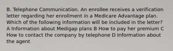 B. Telephone Communication. An enrollee receives a verification letter regarding her enrollment in a Medicare Advantage plan. Which of the following information will be included in the letter? A Information about Medigap plans B How to pay her premium C How to contact the company by telephone D Information about the agent