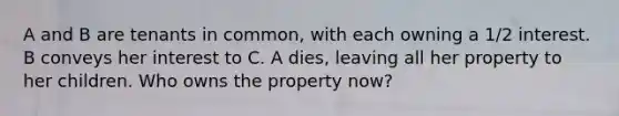 A and B are tenants in common, with each owning a 1/2 interest. B conveys her interest to C. A dies, leaving all her property to her children. Who owns the property now?