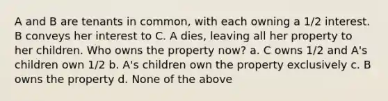 A and B are tenants in common, with each owning a 1/2 interest. B conveys her interest to C. A dies, leaving all her property to her children. Who owns the property now? a. C owns 1/2 and A's children own 1/2 b. A's children own the property exclusively c. B owns the property d. None of the above