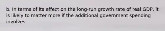 b. In terms of its effect on the​ long-run growth rate of real​ GDP, it is likely to matter more if the additional government spending involves