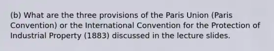 (b) What are the three provisions of the Paris Union (Paris Convention) or the International Convention for the Protection of Industrial Property (1883) discussed in the lecture slides.