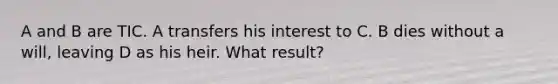 A and B are TIC. A transfers his interest to C. B dies without a will, leaving D as his heir. What result?