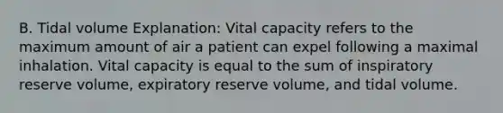 B. Tidal volume Explanation: Vital capacity refers to the maximum amount of air a patient can expel following a maximal inhalation. Vital capacity is equal to the sum of inspiratory reserve volume, expiratory reserve volume, and tidal volume.